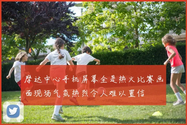 摩达中心手机屏幕全是热火比赛画面现场气氛热烈令人难以置信