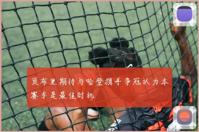 莫布里期待与哈登携手争冠认为本赛季是最佳时机