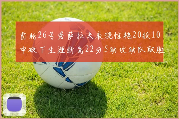 首轮26号秀萨拉夫表现惊艳20投10中砍下生涯新高22分5助攻助队取胜