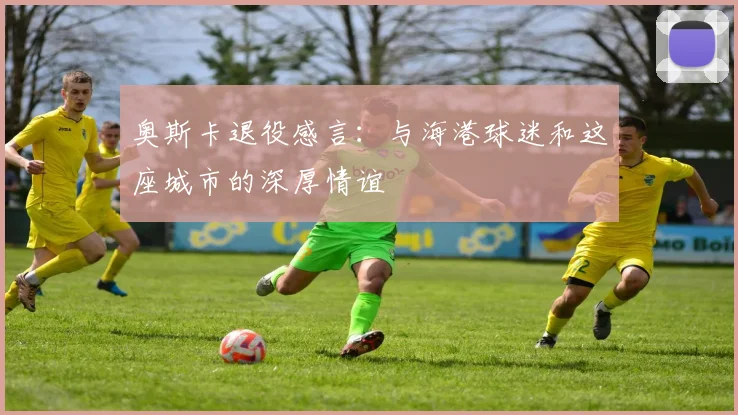 奥斯卡退役感言：与海港球迷和这座城市的深厚情谊