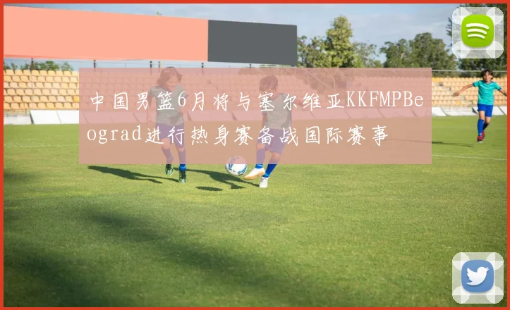 中国男篮6月将与塞尔维亚KKFMPBeograd进行热身赛备战国际赛事