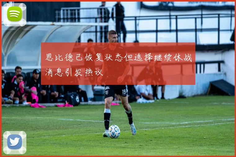 恩比德已恢复状态但选择继续休战消息引发热议