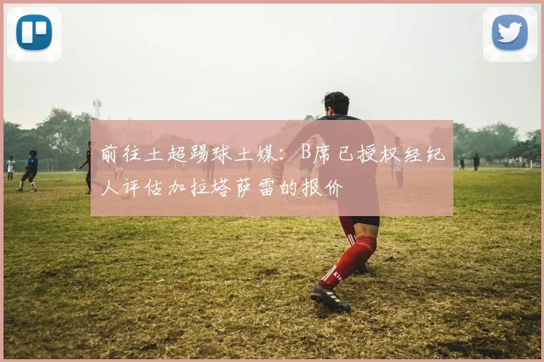 前往土超踢球土媒：B席已授权经纪人评估加拉塔萨雷的报价