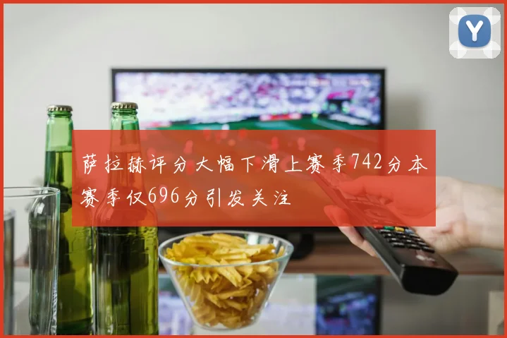 萨拉赫评分大幅下滑上赛季742分本赛季仅696分引发关注
