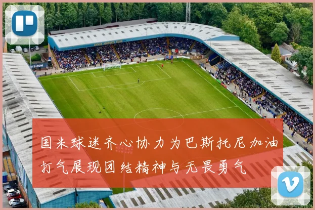 国米球迷齐心协力为巴斯托尼加油打气展现团结精神与无畏勇气