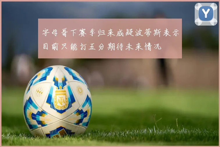 字母哥下赛季归来成疑波蒂斯表示目前只能打五分期待未来情况