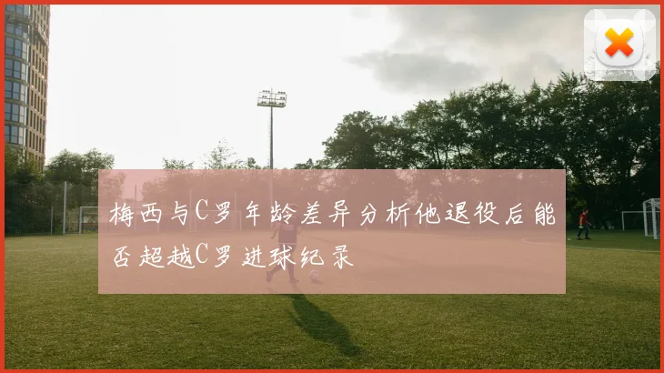 梅西与C罗年龄差异分析他退役后能否超越C罗进球纪录