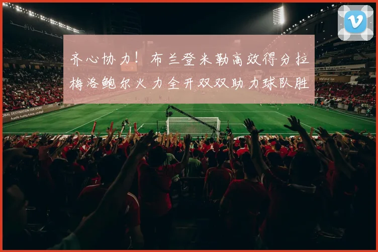 齐心协力！布兰登米勒高效得分拉梅洛鲍尔火力全开双双助力球队胜利