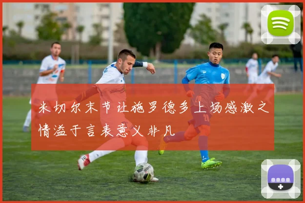 米切尔末节让施罗德多上场感激之情溢于言表意义非凡