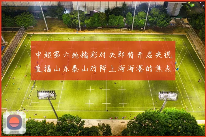 中超第六轮精彩对决即将开启央视直播山东泰山对阵上海海港的焦点战
