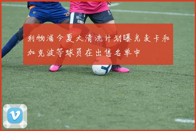利物浦今夏大清洗计划曝光麦卡和加克波等球员在出售名单中