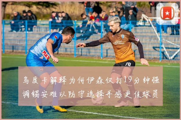 乌度卡解释为何伊森仅打19分钟强调锡安难以防守选择手感更佳球员