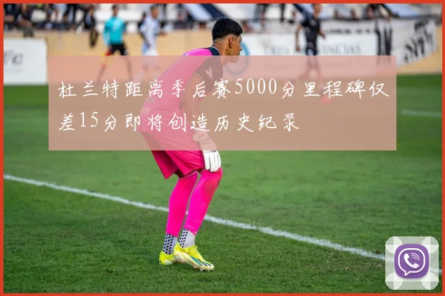 杜兰特距离季后赛5000分里程碑仅差15分即将创造历史纪录