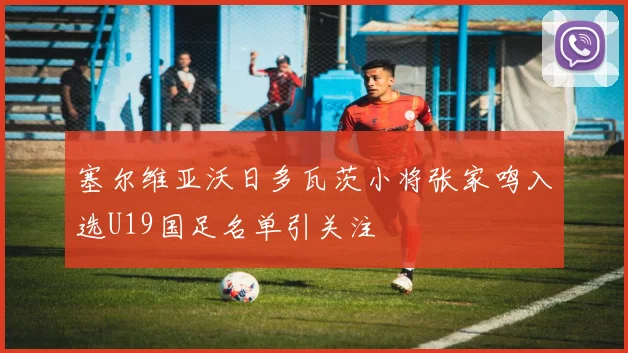 塞尔维亚沃日多瓦茨小将张家鸣入选U19国足名单引关注